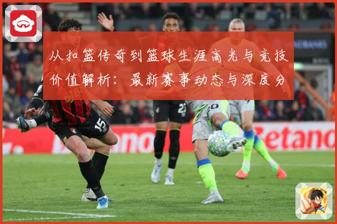 从扣篮传奇到篮球生涯高光与竞技价值解析：最新赛事动态与深度分析