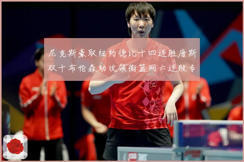 尼克斯豪取纽约德比十四连胜唐斯双十布伦森助攻领衔篮网六连败专题观察：最新赛事动态与深度分析
