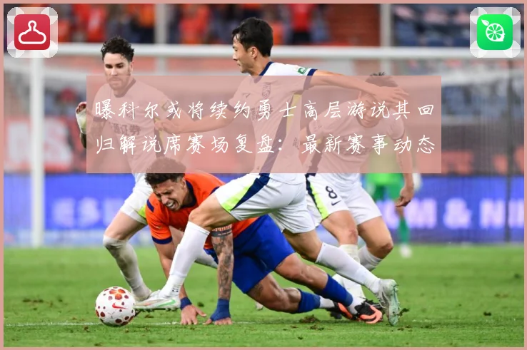 曝科尔或将续约勇士高层游说其回归解说席赛场复盘：最新赛事动态与深度分析