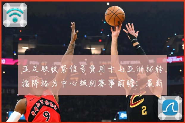 亚足联收紧信号费用十七亚洲杯转播降格为中心级别赛事前瞻：最新赛事动态与深度分析