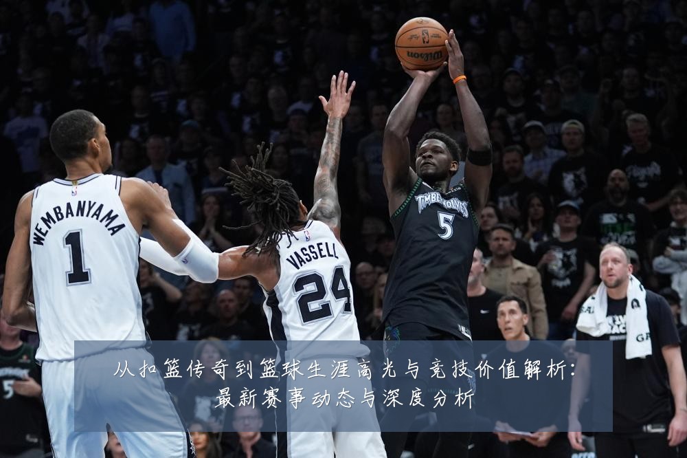 从扣篮传奇到篮球生涯高光与竞技价值解析：最新赛事动态与深度分析