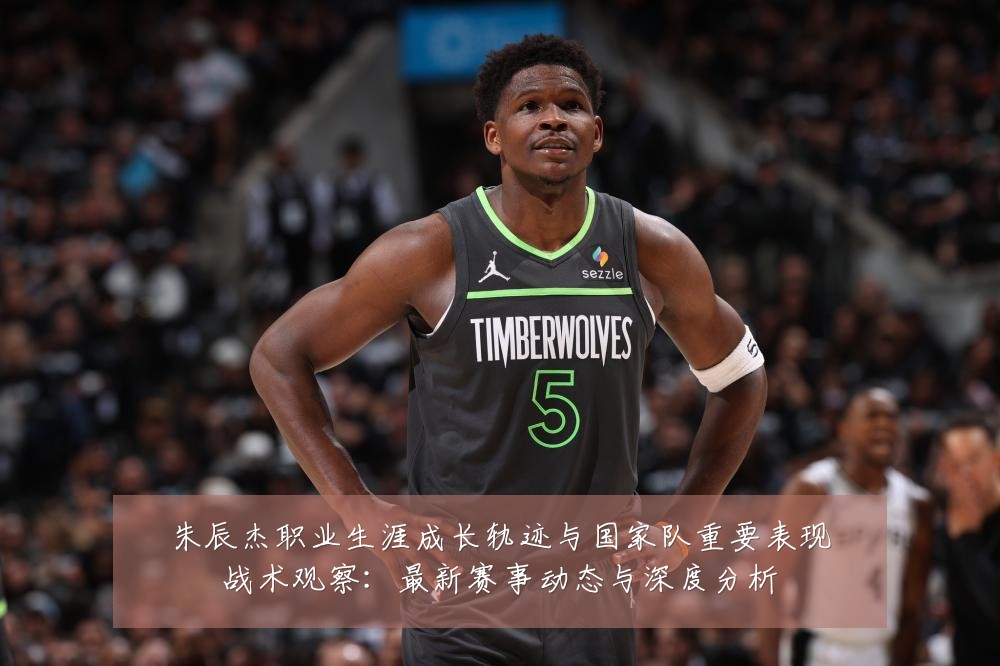 朱辰杰职业生涯成长轨迹与国家队重要表现战术观察：最新赛事动态与深度分析